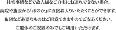 住宅事情などで故人様をご自宅にお連れできない場合、病院や施設から「ほのか」に直接お入りいただくことができます。布団など必要なものはご用意できますのでご安心ください。ご遺体のご安置のみでもご利用いただけます。