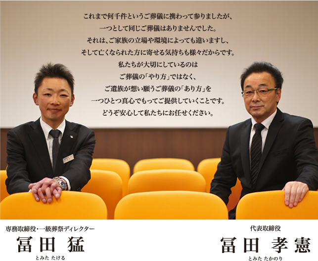 これまで何千件というご葬儀に携わってまいりましたが、一つとして同じご葬儀はありませんでした。それは、ご家族の立場や環境によっても違いますし、そして亡くなられた方に寄せる気持ちも様々だからです。私たちが大切にしているのはご葬儀の「やり方」ではなく、ご遺族が想い願うご葬儀の「あり方」を一つひとつ真心でもってご提供していくことです。どうぞ安心して私たちにお任せください。