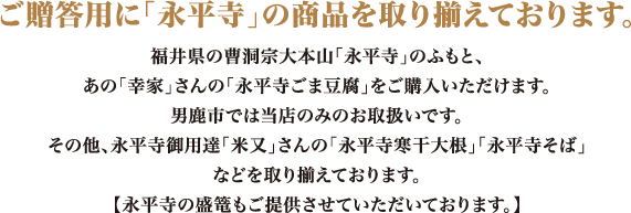 ご贈答用に「永平寺」の商品を取り揃えております。福井県の曹洞宗大本山「永平寺」のふもと、あの「幸家」さんの「永平寺ごま豆腐」をご購入いただけます。男鹿市では当店のみのお取り扱いです。その他、永平寺御用達「米又」さんの「永平寺寒干大根」「永平寺そば」など。永平寺の盛篭もご提供させていただいております。