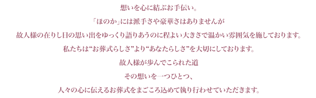 想いを心に結ぶお手伝い。「ほのか」には派手さや豪華さはありませんが故人様の在りし日の思い出をゆっくり語りあうのに程よい大きさで温かい雰囲気を施しております。私たちは“お葬式らしさ”より“あなたらしさ”を大切にしております。故人様が歩んでこられた道その想いを一つひとつ、人々の心に伝えるお葬式をまごころ込めて執り行わせていただきます。