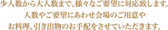 少人数から大人数まで、様々なご要望に対応いたします。人数やご要望にあわせ会場のご用意やお料理、引き出物のお手配をさせていただきます