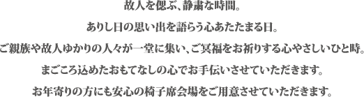 故人を偲ぶ、静粛な時間。ありし日の思い出を語らう心あたたまる日。ご親族や故人ゆかりの人々が一同に集い、ご冥福をお祈りする心やさしいひと時。まごころ込めたおもてなしの心でお手伝いさせていただきます。お年寄りの方にも安心の椅子席会場をご用意させていただきます。