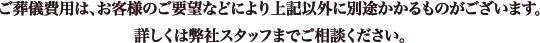 ご葬儀費用は、お客様のご要望などにより上記以外に別途かかるものがございます。詳しくは弊社スタッフまでご相談ください。
