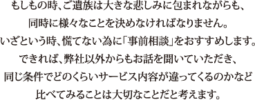 もしもの時、ご遺族は大きな悲しみに包まれながらも、同時に様々なことを決めなければなりません。いざという時、慌てない為に「事前相談」をおすすめします。できれば、弊社以外からもお話を聞いていただき、同じ条件でどのくらいサービス内容が違ってくるのかなど比べてみることは大切なことだと考えます。