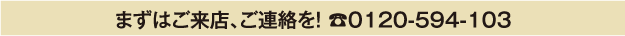 まずはご来店、ご連絡を！0120-594-103