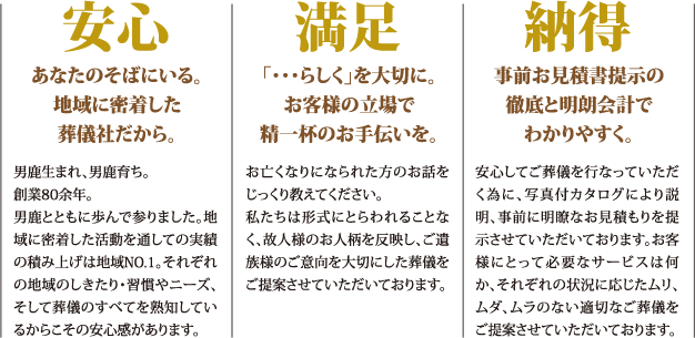 【安心】あなたのそばにいる。地域に密着した葬儀社だから。【満足】「らしく」を大切に。お客様の立場で精一杯のお手伝いを。【納得】事前お見積書提示の徹底と明朗会計でわかりやすく。